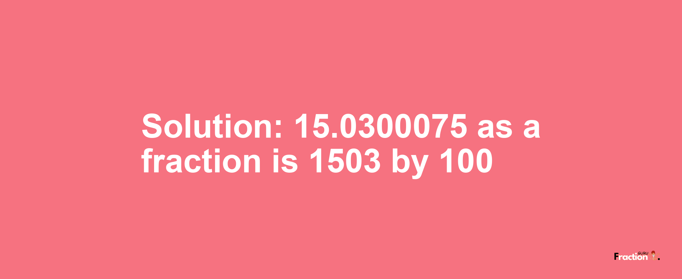 Solution:15.0300075 as a fraction is 1503/100
